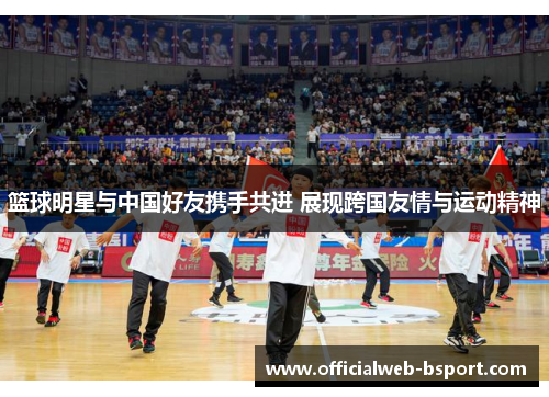 篮球明星与中国好友携手共进 展现跨国友情与运动精神