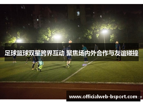 足球篮球双星跨界互动 聚焦场内外合作与友谊碰撞
